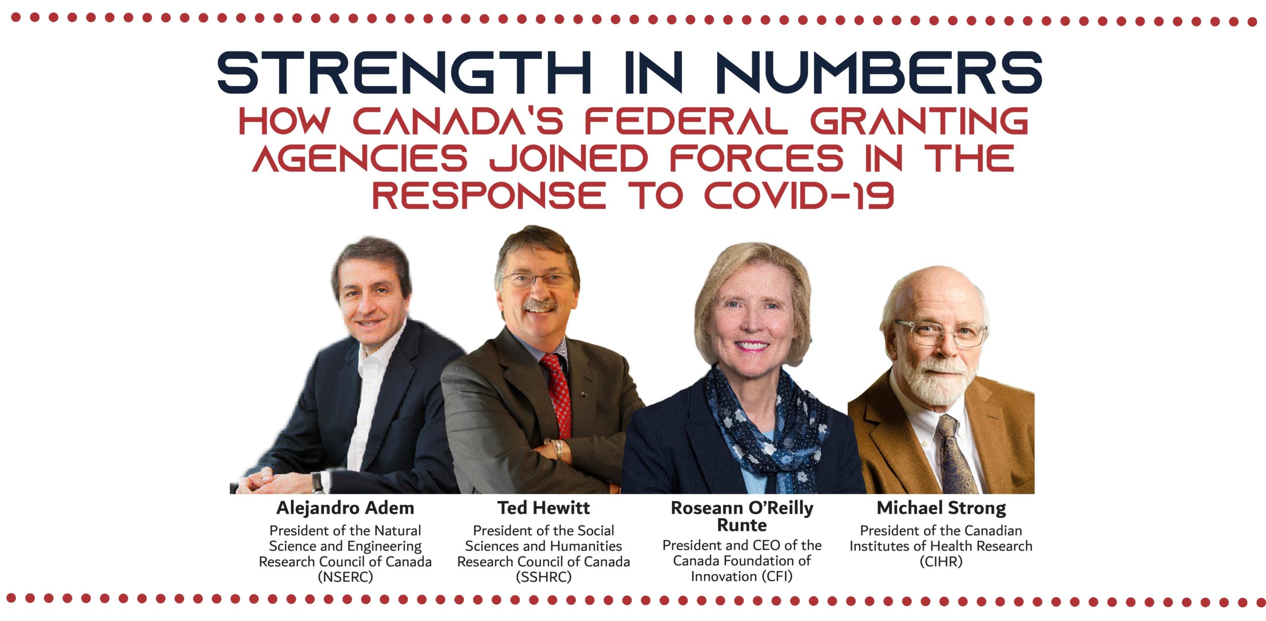 Strength in Numbers How Canada’s federal granting agencies joined forces in the response to COVID-19 Alejandro Adem President of the Natural Science and Engineering Research Council of Canada (NSERC), Ted Hewitt President of the Social Sciences and Humanities Research Council of Canada (SSHRC), Dr. Roseann O’Reilly Runte President and CEO of the Canada Foundation of Innovation (CFI), Michael Strong President of the Canadian Institutes of Health Research (CIHR)